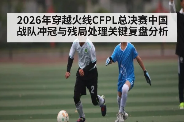 2026年穿越火线CFPL总决赛中国战队冲冠与残局处理关键复盘分析