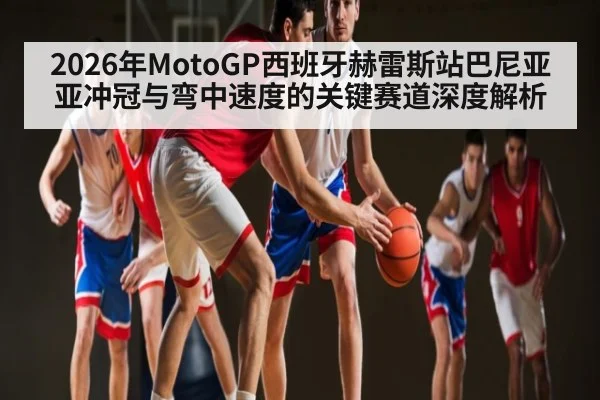 2026年MotoGP西班牙赫雷斯站巴尼亚亚冲冠与弯中速度的关键赛道深度解析