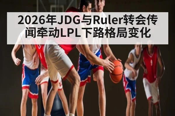 2026年JDG与Ruler转会传闻牵动LPL下路格局变化
