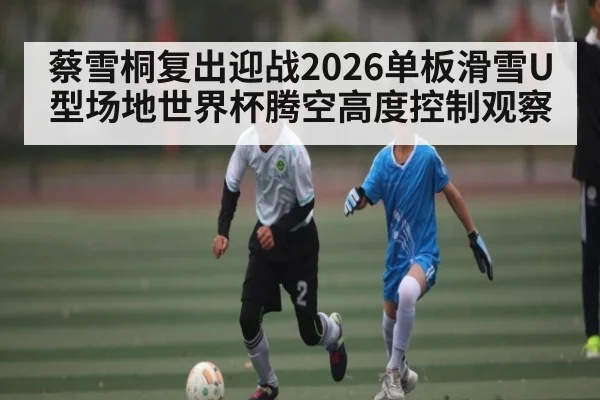 蔡雪桐复出迎战2026单板滑雪U型场地世界杯腾空高度控制观察